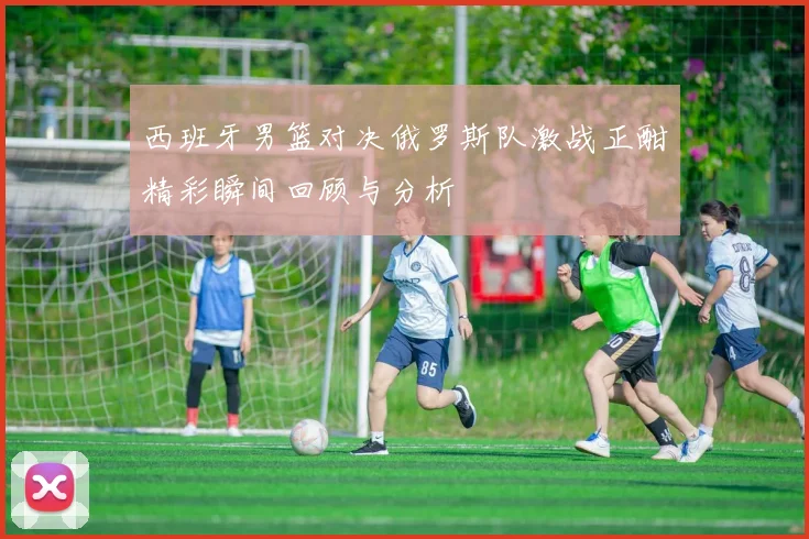 西班牙男篮对决俄罗斯队激战正酣精彩瞬间回顾与分析