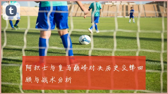 阿积士与皇马巅峰对决历史交锋回顾与战术分析