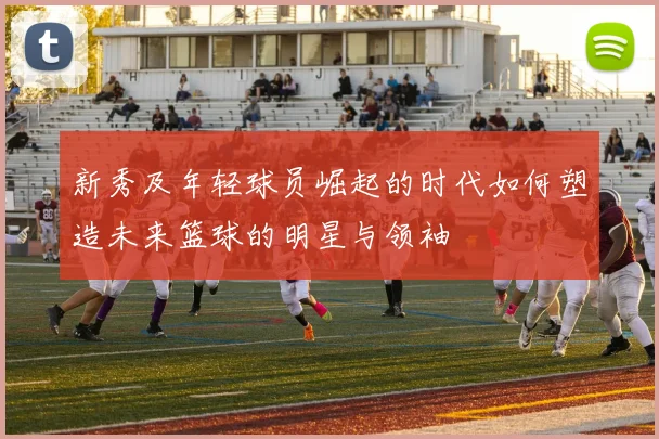 新秀及年轻球员崛起的时代如何塑造未来篮球的明星与领袖
