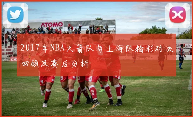 2017年NBA火箭队与上海队精彩对决回顾及赛后分析