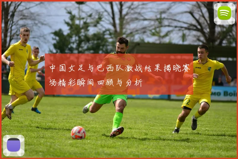中国女足与巴西队激战结果揭晓赛场精彩瞬间回顾与分析