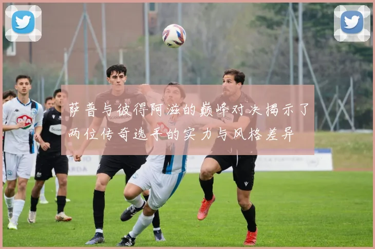 萨普与彼得阿滋的巅峰对决揭示了两位传奇选手的实力与风格差异