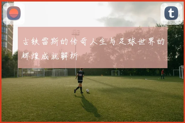 古铁雷斯的传奇人生与足球世界的辉煌成就解析