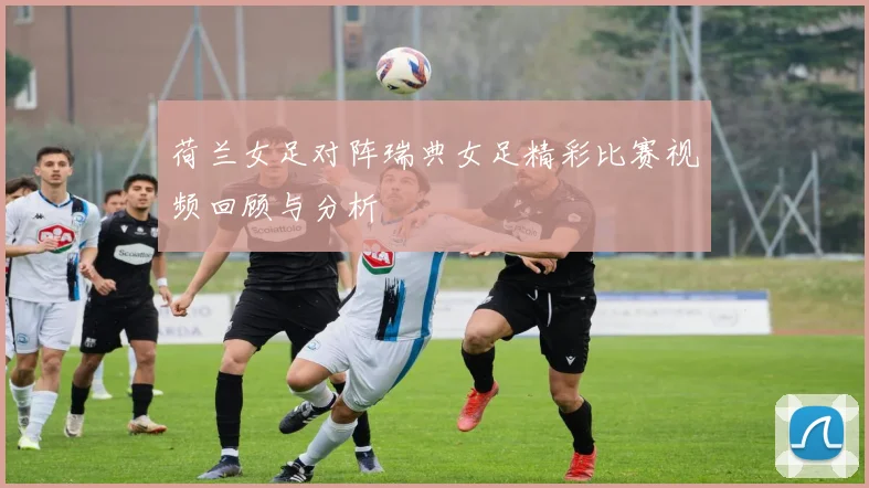 荷兰女足对阵瑞典女足精彩比赛视频回顾与分析