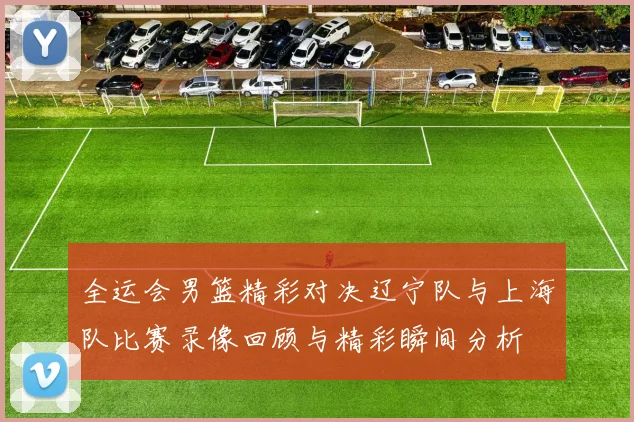 全运会男篮精彩对决辽宁队与上海队比赛录像回顾与精彩瞬间分析