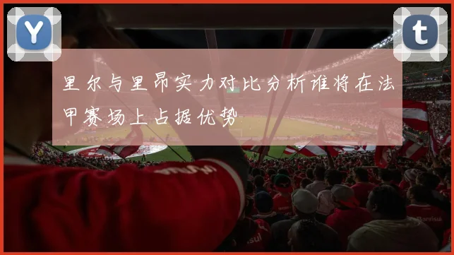 里尔与里昂实力对比分析谁将在法甲赛场上占据优势