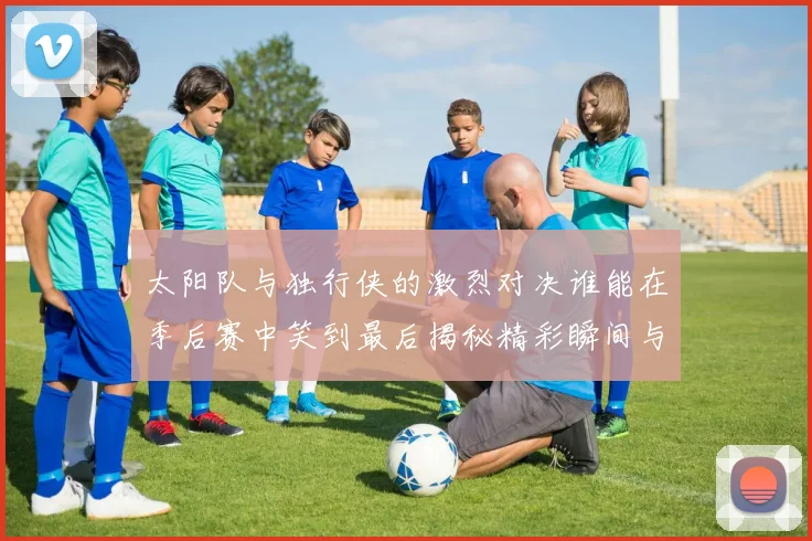 太阳队与独行侠的激烈对决谁能在季后赛中笑到最后揭秘精彩瞬间与战术较量