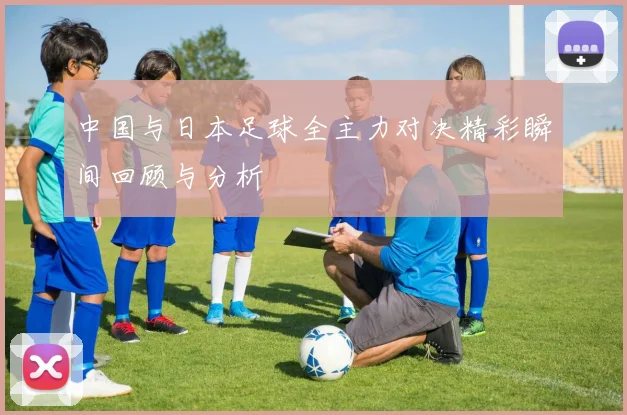 中国与日本足球全主力对决精彩瞬间回顾与分析